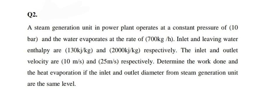 Q2.
A steam generation unit in power plant operates at a constant pressure of (10
bar) and the water evaporates at the rate of (700kg /h). Inlet and leaving water
enthalpy are (130kj/kg) and (2000kj/kg) respectively. The inlet and outlet
velocity are (10 m/s) and (25m/s) respectively. Determine the work done and
the heat evaporation if the inlet and outlet diameter from steam generation unit
are the same level.
