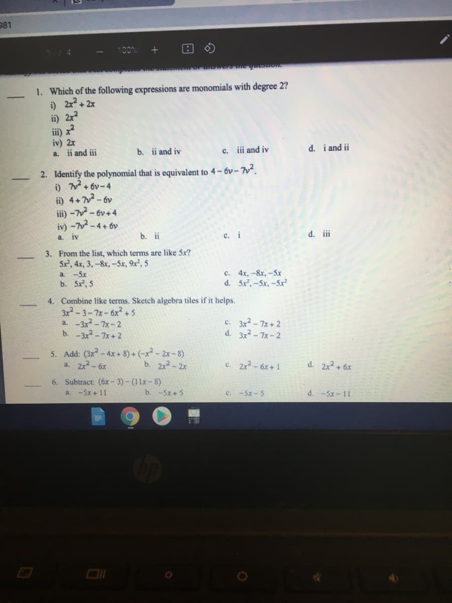 981
1. Which of the following expressions are monomials with degree 2?
i) 2x + 2x
i) 2x
ii) x
iv) 2x
a. ii and iii
b. ii and iv
c. iii and iv
d. i and ii
2. Identify the polynomial that is equivalent to 4- 6v- ².
i) + 6v-4
ii) 4+7 - 6v
iii) -7 - 6v+ 4
iy) -7-4+ 6v
a, iv
b. ii
c. i
d. ii
3. From the list, which terms are like 5x?
5x, 4x, 3, -&x, -5x, 9x², 5
a. -5x
b. 5x, 5
c. 4x, -&r,-5x
d. 5x, -5x, -5x
4. Combine like terms. Sketch algebra tiles if it helps.
3x-3-7x-6x2+5
a. -3x-7x-2
b. -3x-7x+2
c. 3x-7x+ 2
d. 3x2 - 7x-2
5. Add: (3x-4x+ 8) + (-x- 2x-8)
a. 2x-6x
b. 2x- 2x
c. 2x2-6x+1
d. 2x + 6x
6. Subtract: (6x- 3)- (11x-8)
a. -5x + 11
b. -5x +5
c. -5x - 5
d. -5x- 11
