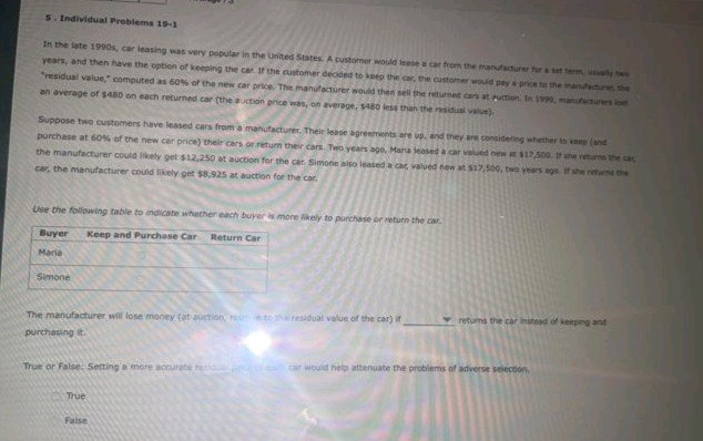 5. Individual Problems 19-1
In the late 1990s, car leasing was very popular in the United States. A customer would lease a car from the manufadurer for a set term, y tws
years, and then have the option of keeping the car IF the customer decided to keep the car, the customer would pay a price to the mandfacturer, the
"residual value," computed as 60% of the new car price. The manufacturer would then sell the returned cers at Puction. In 1999, manuacturers lo
an average of $480 on each returned car (the auction price was, on average, s480 less than the residual value).
Suppose two customers have leased cars from a manufacturer. Their lease agreements are ud, and they are considering whether to e (and
purchase at 60% of the new car price) their cars or return their Cars. Two years ago, Mara leased a car valued new at s17,500. 7 he returne the ca
the manufacturer could likely get s12,250 at auction for the car Simone also leased a cac valued new at $17,500, two years age f she returns the
car, the manufacturer could likely get $8.925 at auction for the car
Use the following table to indicate whether each buyer more likely to purchase or return the car.
Buyer
Keep and Purchase Car
Return Car
Maria
Simone
vreturns the car instead of keepng and
The manufacturer will lose money (at auction, ei tetheresidual value of the car) if
purchasing it.
car would help attenuate the problems of adverse selection
True or False: Setting a more accurate red
True
False
