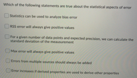 Which of the following statements are true about the statistical aspects of error
Statistics can be used to analyze bias error
ORSS error will always give positive values
For a given number of data points and expected precision, we can calculate the
standard deviation of the meausurement
OMax error will always give positive values
OErrors from multiple sources should always be added
Error increases if derived properties are used to derive other properties
