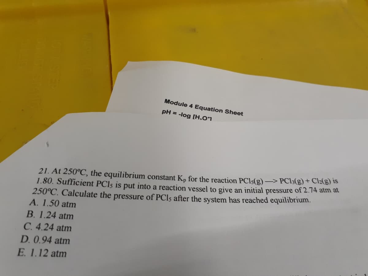 Module 4 Equation Sheet
pH = -log [H,01
-> PC13(g) + C2(g) is
21. At 250°C, the equilibrium constant Kp for the reaction PCI5(g)
1.80. Sufficient PCI5 is put into a reaction vessel to give an initial pressure of 2.74 atm at
250°C. Calculate the pressure of PCI5 after the system has reached equilibrium.
A. 1.50 atm
B. 1.24 atm
C. 4.24 atm
D. 0.94 atm
E. 1.12 atm
