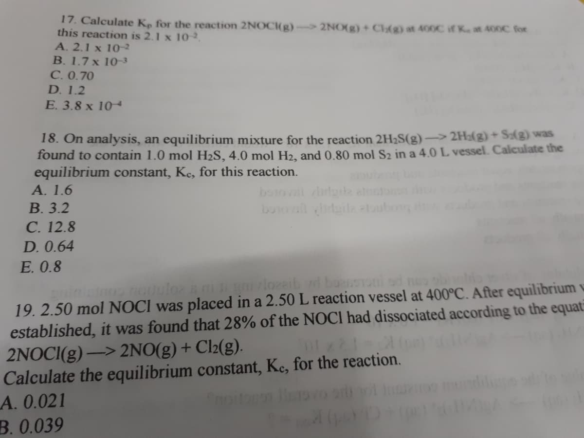 17. Calculate Kp for the reaction 2NOCI(g)→
this reaction is 2.1 x 10-2.
A. 2.1 x 10-2
2NO(g) + Chg) at 400C if K. at 400C for
B. 1.7 x 10-3
С.0.70
D. 1.2
E. 3.8 x 104
18. On analysis, an equilibrium mixture for the reaction 2H2S(g)-2H:(g)+ S(3) was
found to contain 1.0 mol H2S, 4.0 mol H2, and 0.80 mol S2 in a 4.0 L vessel. Calculate the
equilibrium constant, Kc, for this reaction.
А. 1.6
В. 3.2
С. 12.8
botovl dgile
buiot aile toubon
D. 0.64
E. 0.8
ninimoo nodulor a nigvlozeib d boRnSToni od neo obitio
19. 2.50 mol NOCI was placed in a 2.50 L reaction vessel at 400°C. After equilibrium v
established, it was found that 28% of the NOCI had dissociated according to the equat
2NOCI(g) –> 2NO(g) + Cl2(g).
Calculate the equilibrium constant, Ke, for the reaction.
LA. 0.021
В. 0.039
