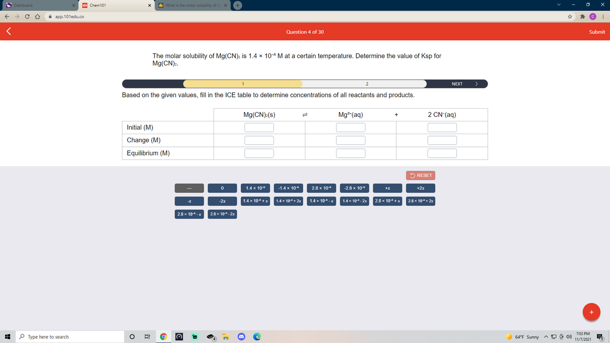 A Dashboard
101 Chem101
A What is the molar solubility of Ac x
а ap.101edu.co
Question 4 of 30
Submit
The molar solubility of Mg(CN)2 is 1.4 x 10-5 M at a certain temperature. Determine the value of Ksp for
Mg(CN).
1
NEXT
Based on the given values, fill in the ICE table to determine concentrations of all reactants and products.
Mg(CN):(s)
Mg²(aq)
2 CN (aq)
Initial (M)
Change (M)
Equilibrium (M)
2 RESET
1.4 x 105
-1.4 x 105
2.8 x 105
-2.8 x 105
+x
+2x
-2x
1.4 x 105+x
1.4 x 10+ 2x
1.4 x 105 - x
1.4 x 10- 2x
2.8 x 105+x
2.8 x 10+ 2x
2.8 x 10-5.
2.8 x 10- 2x
+
7:03 PM
P Type here to search
64°F Sunny
11/7/2021
