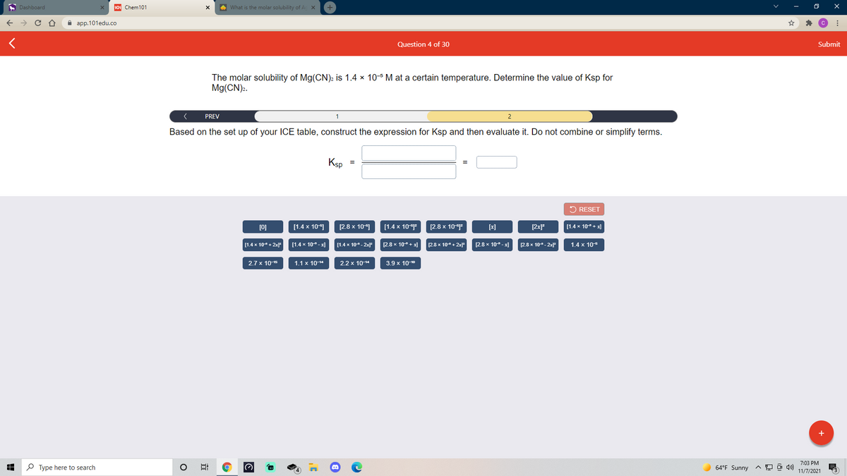 A Dashboard
101 Chem101
A What is the molar solubility of Ac x
а ap.101edu.co
Question 4 of 30
Submit
The molar solubility of Mg(CN)2 is 1.4 x 10-5 M at a certain temperature. Determine the value of Ksp for
Mg(CN):.
PREV
1
2
Based on the set up of your ICE table, construct the expression for Ksp and then evaluate it. Do not combine or simplify terms.
Ksp
2 RESET
[0]
[1.4 x 10]
[2.8 x 10-]
[1.4 x 10-2
[2.8 x 10-
[x]
[2x]
[1.4 x 10+ x)
[1.4 x 10 + 2x
[1.4 x 10- x]
[1.4 x 10- 2x
[2.8 x 10+ x]
[2.8 x 10+ 2x]
[2.8 x 10- x]
2.8 x 10- 2x
1.4 x 105
2.7 x 10-15
1.1 x 10-14
2.2 x 10-14
3.9 x 10-10
+
7:03 PM
P Type here to search
64°F Sunny
11/7/2021
