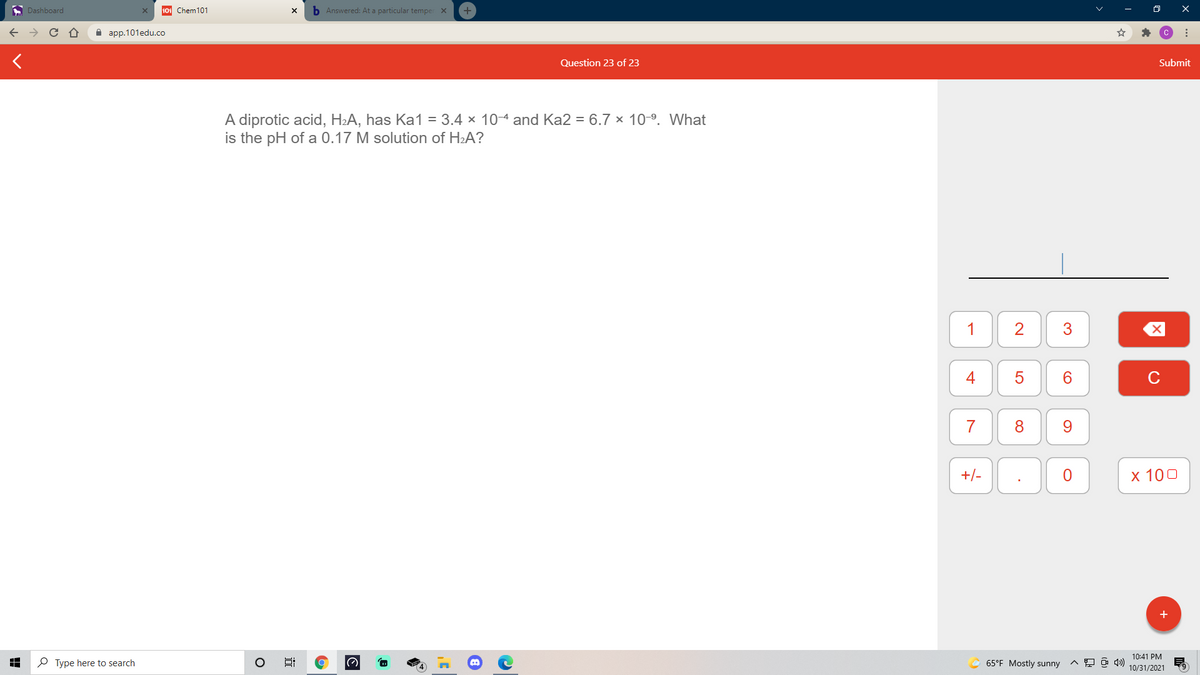 A Dashboard
101 Chem101
b Answered: At a particular temper X
а ap.101edu.co
Question 23 of 23
Submit
A diprotic acid, H2A, has Ka1 = 3.4 × 10-4 and Ka2 = 6.7 x 109. What
is the pH of a 0.17 M solution of H2A?
1
4
6.
C
7
8
9.
+/-
х 100
+
10:41 PM
P Type here to search
65°F Mostly sunny
10/31/2021
3.
近
