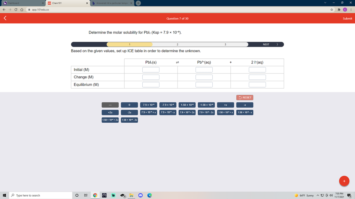 A Dashboard
101 Chem101
b Answered: At a particular temper X
A aрp.101edu.co
Question 7 of 30
Submit
Determine the molar solubility for Pbl: (Ksp = 7.9 × 10-9).
3
NEXT
>
Based on the given values, set up ICE table in order to determine the unknown.
Pbl:(s)
Pb2(aq)
2 (aq)
+
Initial (M)
Change (M)
Equilibrium (M)
2 RESET
7.9 x 109
-7.9 x 109
1.58 x 10
-1.58 x 10
+x
-x
+2x
-2x
7.9 x 109+x
7.9 x 109-x
7.9 x 109+ 2x
7.9 x 109-2x
1.58 x 108 +
1.58 x 10-x
1.58 x 108+ 2x
1.58 x 10 - 2x
+
7:05 PM
P Type here to search
64°F Sunny
11/7/2021
