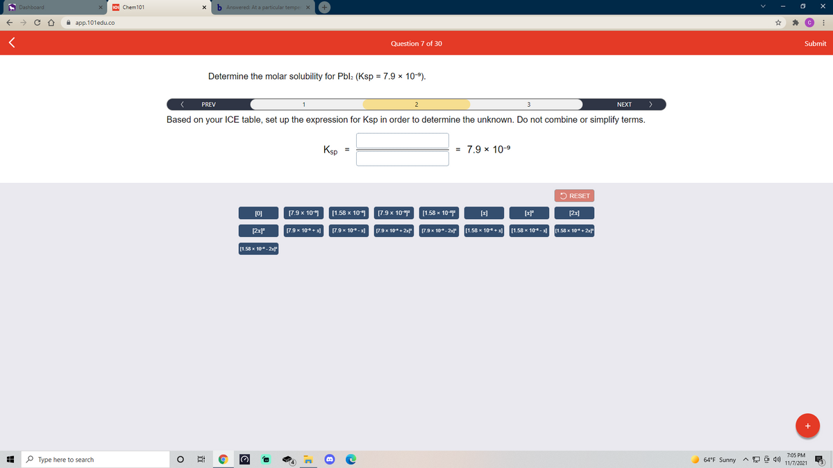 A Dashboard
101 Chem101
b Answered: At a particular temper X
A aрp.101edu.co
Question 7 of 30
Submit
Determine the molar solubility for Pbl2 (Ksp =7.9 × 10-9).
PREV
NEXT
Based on your ICE table, set up the expression for Ksp in order to determine the unknown. Do not combine or simplify terms.
Ksp
= 7.9 × 10-9
2 RESET
[0]
[7.9 x 10]
[1.58 x 10]
[7.9 x 10
[1.58 х 10
[x]
[xP
[2x]
[2x?
[7.9 x 10+ x]
(7.9 x 109-x]
[7.9 x 10- + 2x
[7.9 x 10- 2xF
[1.58 x 10 + x]
[1.58 x 10- al
1.58 x 10 + 2x
[1.58 x 10- 2x]r
+
7:05 PM
P Type here to search
64°F Sunny
11/7/2021
