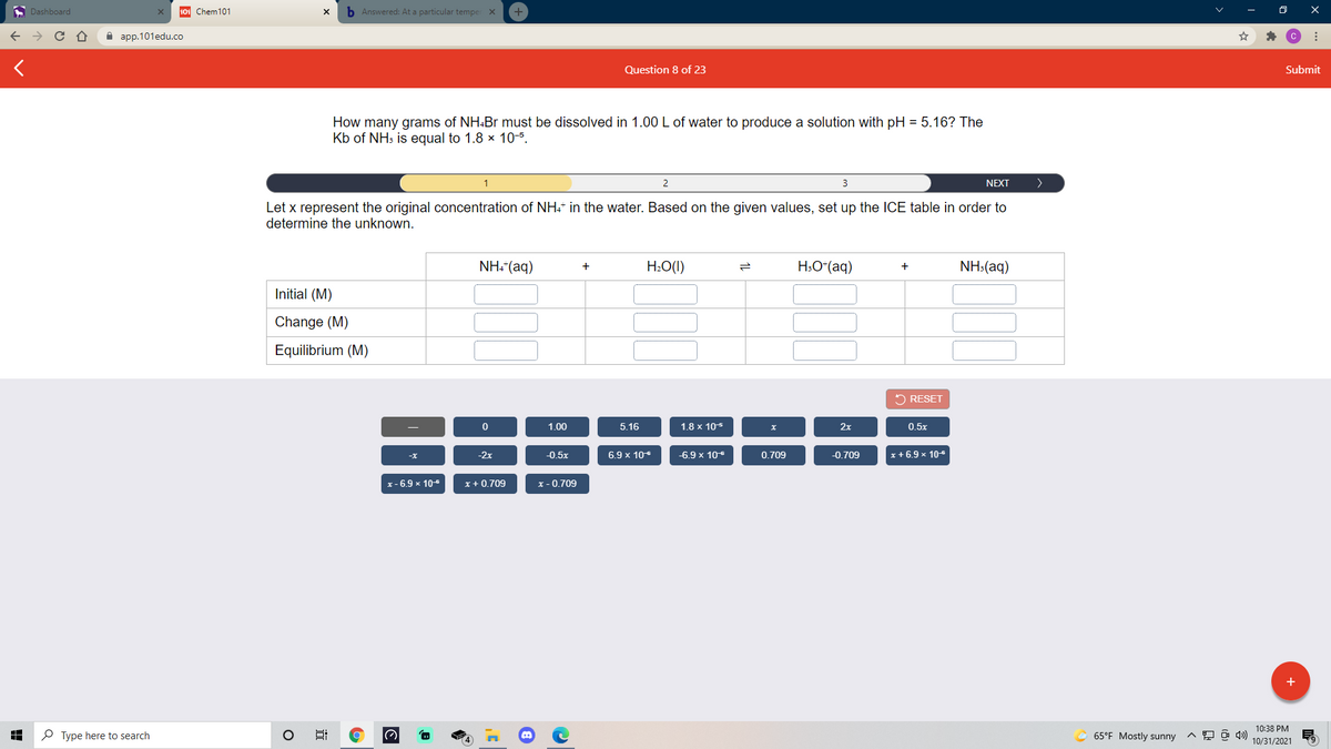 A Dashboard
101 Chem101
b Answered: At a particular temper X
а ap.101edu.co
Question 8 of 23
Submit
How many grams of NH.Br must be dissolved in 1.00 L of water to produce a solution with pH = 5.16? The
Kb of NH3 is equal to 1.8 x 10-5.
1
3
NEXT
Let x represent the original concentration of NH+* in the water. Based on the given values, set up the ICE table in order to
determine the unknown.
NH. (aq)
H:O(1)
H:O*(aq)
NH:(aq)
+
Initial (M)
Change (M)
Equilibrium (M)
5 RESET
1.00
5.16
1.8 x 105
х
2x
0.5x
-2x
-0.5x
6.9 x 106
-6.9 x 10
0.709
-0.709
x + 6.9 x 10-6
-x
x- 6.9 x 10
x+ 0.709
x - 0.709
+
10:38 PM
P Type here to search
65°F Mostly sunny
10/31/2021
