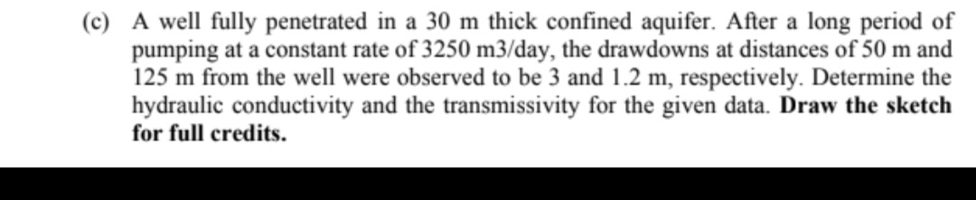 (c) A well fully penetrated in a 30 m thick confined aquifer. After a long period of
pumping at a constant rate of 3250 m3/day, the drawdowns at distances of 50 m and
125 m from the well were observed to be 3 and 1.2 m, respectively. Determine the
hydraulic conductivity and the transmissivity for the given data. Draw the sketch
for full credits.
