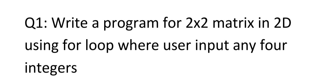 Q1: Write a program for 2x2 matrix in 2D
using for loop where user input any four
integers
