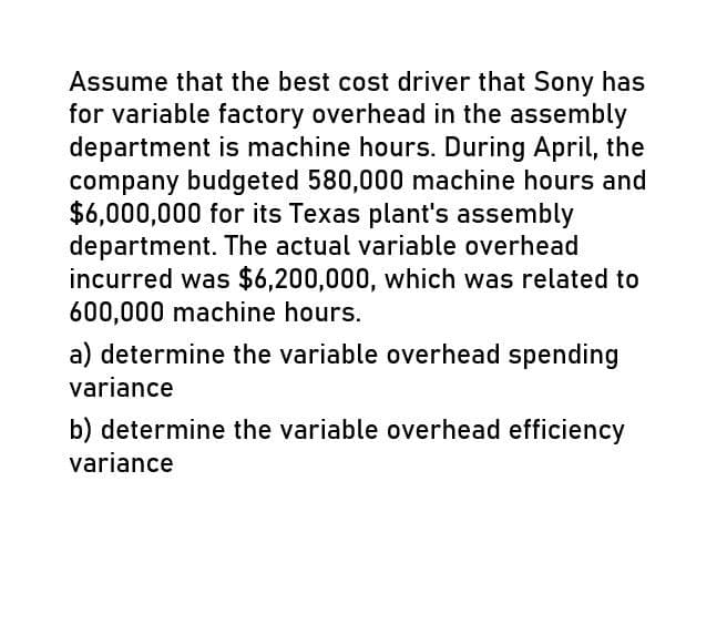 Assume that the best cost driver that Sony has
for variable factory overhead in the assembly
department is machine hours. During April, the
company budgeted 580,000 machine hours and
$6,000,000 for its Texas plant's assembly
department. The actual variable overhead
incurred was $6,200,000, which was related to
600,000 machine hours.
a) determine the variable overhead spending
variance
b) determine the variable overhead efficiency
variance