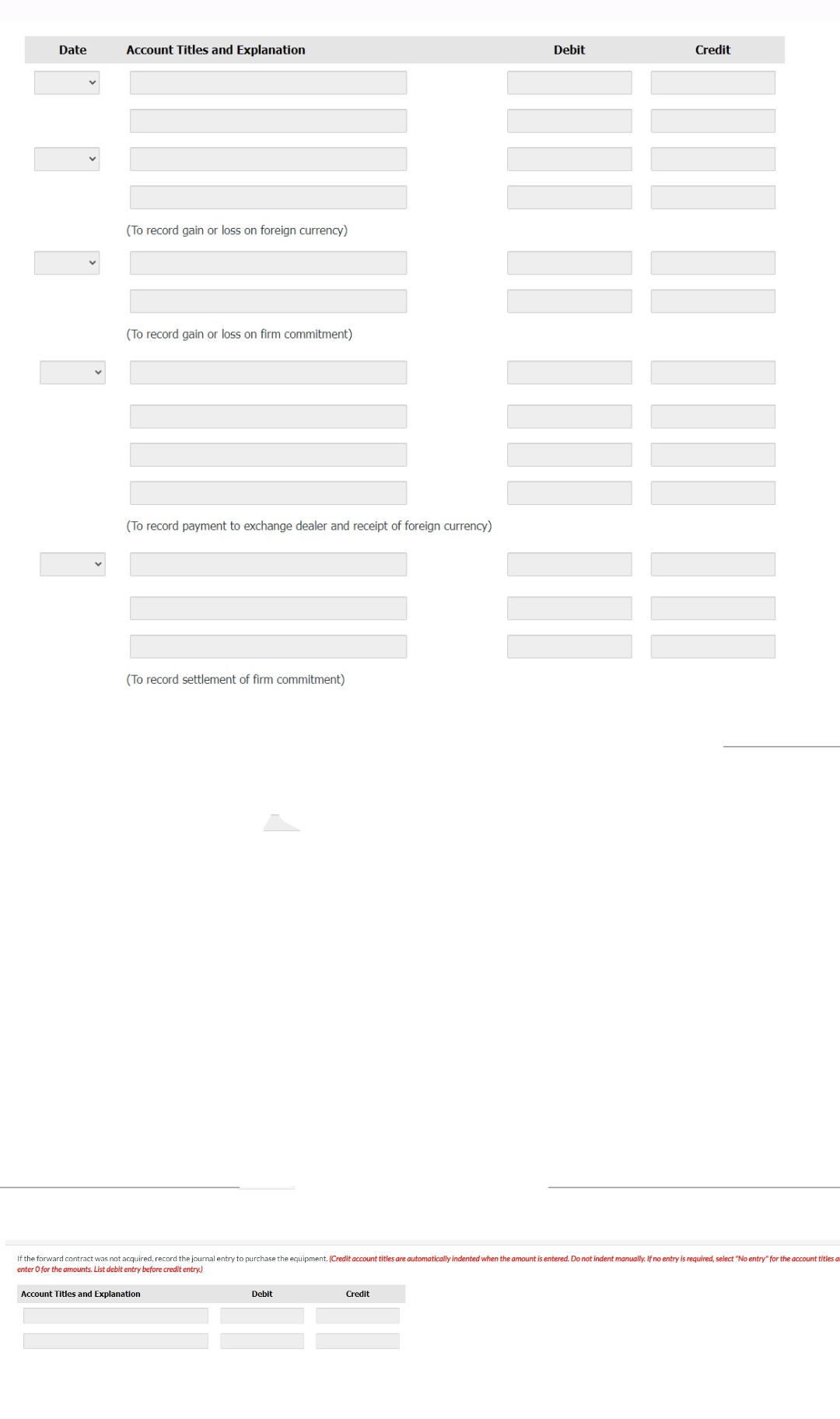 Date
Account Titles and Explanation
(To record gain or loss on foreign currency)
(To record gain or loss on firm commitment)
(To record payment to exchange dealer and receipt of foreign currency)
(To record settlement of firm commitment)
Account Titles and Explanation
Debit
Debit
If the forward contract was not acquired, record the journal entry to purchase the equipment. (Credit account titles are automatically indented when the amount is entered. Do not indent manually. If no entry is required, select "No entry" for the account titles a
enter O for the amounts. List debit entry before credit entry)
Credit
Credit
……………