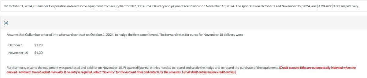 On October 1, 2024, Cullumber Corporation ordered some equipment from a supplier for 307,000 euros. Delivery and payment are to occur on November 15, 2024. The spot rates on October 1 and November 15, 2024, are $1.20 and $1.30, respectively.
(a)
Assume that Cullumber entered into a forward contract on October 1, 2024, to hedge the firm commitment. The forward rates for euros for November 15 delivery were
October 1
November 15
$1.23
$1.30
Furthermore, assume the equipment was purchased and paid for on November 15. Prepare all journal entries needed to record and settle the hedge and to record the purchase of the equipment. (Credit account titles are automatically indented when the
amount is entered. Do not indent manually. If no entry is required, select "No entry" for the account titles and enter O for the amounts. List all debit entries before credit entries.)