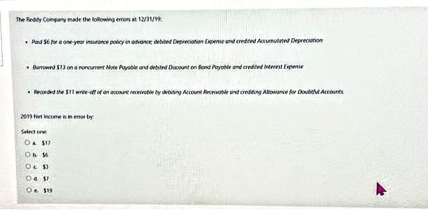 The Reddy Company made the following errors at 12/31/19:
• Paid 56 for a one-year insurance policy in advance debited Depreciation Expense and credited Accumulated Depreciation
Borrowed $13 on a noncurrent Note Payable and debited Discount on Bond Payable and credited Interest Expense
Recorded the $11 write-off of an account receivable by debiting Account Receivable and crediting Allowance for Doubtful Accounts
2019 Net Income is in error by
Select one
O $17
Ob 16
OLSS
Od $7
Oe $19