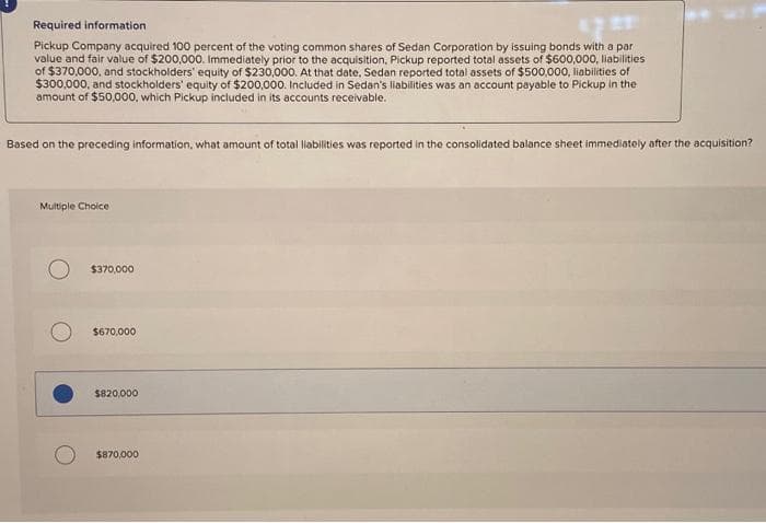 Required information
Pickup Company acquired 100 percent of the voting common shares of Sedan Corporation by issuing bonds with a par
value and fair value of $200,000. Immediately prior to the acquisition, Pickup reported total assets of $600,000, liabilities
of $370,000, and stockholders' equity of $230,000. At that date, Sedan reported total assets of $500,000, liabilities of
$300,000, and stockholders' equity of $200,000. Included in Sedan's liabilities was an account payable to Pickup in the
amount of $50,000, which Pickup included in its accounts receivable.
Based on the preceding information, what amount of total liabilities was reported in the consolidated balance sheet immediately after the acquisition?
Multiple Choice
$370,000
$670,000
$820,000
$870,000