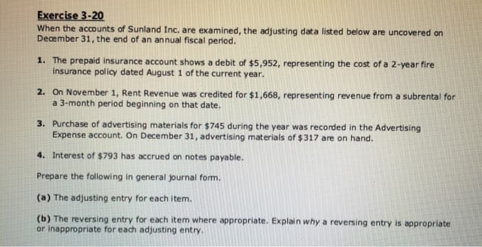 Exercise 3-20
When the accounts of Sunland Inc. are examined, the adjusting data listed below are uncovered on
December 31, the end of an annual fiscal period.
1. The prepaid insurance account shows a debit of $5,952, representing the cost of a 2-year fire
insurance policy dated August 1 of the current year.
2. On November 1, Rent Revenue was credited for $1,668, representing revenue from a subrental for
a 3-month period beginning on that date.
3. Purchase of advertising materials for $745 during the year was recorded in the Advertising
Expense account. On December 31, advertising materials of $317 are on hand.
4. Interest of $793 has accrued on notes payable.
Prepare the following in general journal form.
(a) The adjusting entry for each item.
(b) The reversing entry for each item where appropriate. Explain why a reversing entry is appropriate
or inappropriate for each adjusting entry.