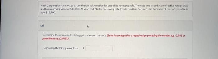 Nash Corporation has elected to use the fair value option for one of its notes payable. The note was issued at an effective rate of 10%
and has a carrying value of $14.000. At year-end, Nash's borrowing rate (credit risk) has declined; the fair value of the note payable is
now $15,700.
(a)
Determine the unrealized holding gain or loss on the note. (Enter loss using either a negative sign preceding the number eg -2,945 or
parentheses eg. (2.945))
Unrealized holding gain or loss
$