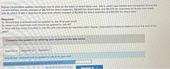 Sigma Corporation applies overhead cost to jobs on the basis of direct labor cost. Job V, which was started and completed during the
current period, shows charges of $6,700 for direct materials, $8,800 for direct labor, and $6,072 for overhead on its job cost sheet.
Job W, which is still in process at year-end, shows charges of $3,900 for direct materials and $5,700 for direct labor.
Required:
1a. Should any overhead cost be applied to Job W at year-end?
1b. How much overhead cost should be applied to Job W?
2. How will the costs included in Job W's job cost sheet be reported within Sigma Corporation's financial statements at the end of the
year?
Complete this question by entering your answers in the tabs below.
Required 1a Required 1b Required 2
Should any overhead cost be applied to Job W at year-end?
Should any overhead cost be applied to Job W at year-end?
Required 1b >