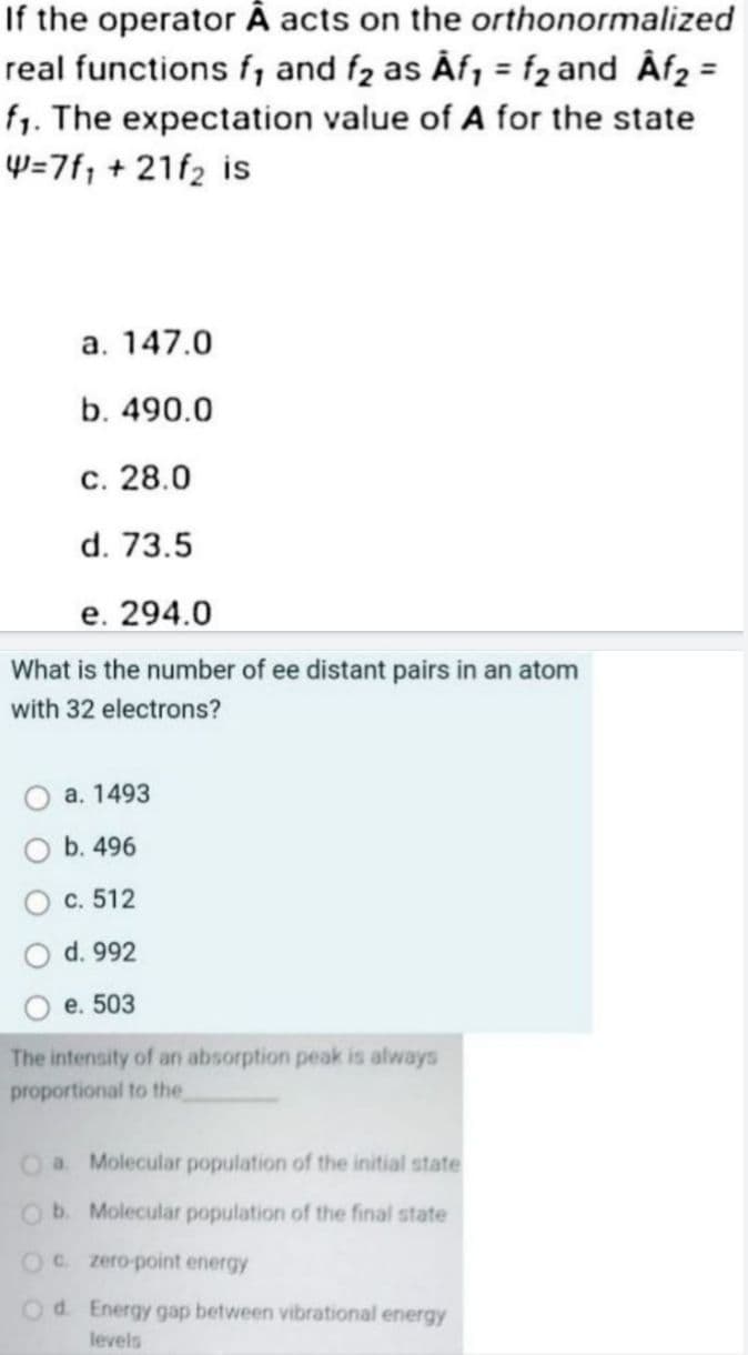 If the operator Â acts on the orthonormalized
real functions f, and f₂ as Âf₁ = f₂ and Âf₂ =
f₁. The expectation value of A for the state
W=7f₁ + 21f₂ is
a. 147.0
b. 490.0
c. 28.0
d. 73.5
e. 294.0
What is the number of ee distant pairs in an atom
with 32 electrons?
a. 1493
b. 496
c. 512
d. 992
e. 503
The intensity of an absorption peak is always
proportional to the
O a. Molecular population of the initial state
Ob. Molecular population of the final state
Oc. zero-point energy
Od. Energy gap between vibrational energy
levels