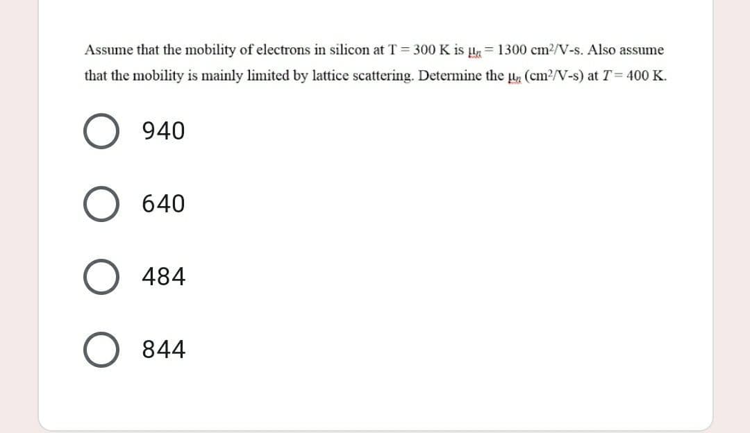 Assume that the mobility of electrons in silicon at T = 300 K is un 1300 cm²/V-s. Also assume
that the mobility is mainly limited by lattice scattering. Determine the ₂ (cm²/V-s) at T = 400 K.
940
640
484
O 844