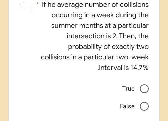 If he average number of collisions
occurring in a week during the
summer months at a particular
intersection is 2. Then, the
probability of exactly two
collisions in a particular two-week
.interval is 14.7%
True O
False O