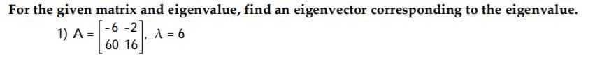 For the given matrix and eigenvalue, find an eigenvector corresponding to the eigenvalue.
-6 -2
60 16
1) A =
A = 6
