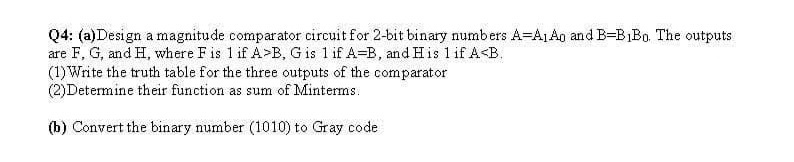 Q4: (a)Design a magnitude comparator circuit for 2-bit binary numbers A=A1A0 and B=B1B0. The outputs
are F, G, and H, where F is 1 if A>B, G is 1 if A-B, and His 1 if A<B.
(1) Write the truth table for the three outputs of the comparator
(2)Determine their function as sum of Minterms.
(b) Convert the binary number (1010) to Gray code
