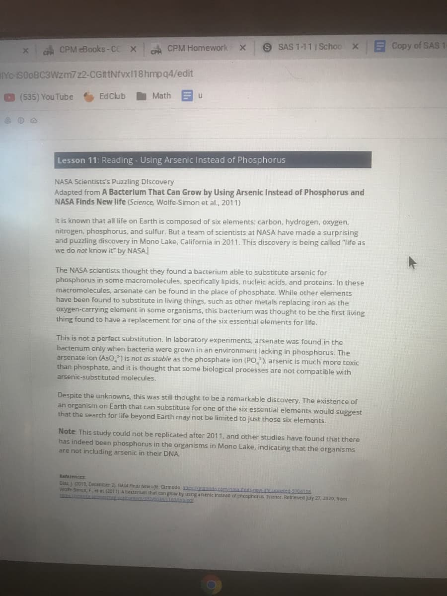 CPM eBooks-CC X
c CPM Homework
S SAS 1-11 I Schoo X
ECopy of SAS
YC-ISOOBC3WZM7Z2-CGittNfvx18hmpq4/edit
(535) You Tube
Ed Club
Math
Lesson 11: Reading - Using Arsenic Instead of Phosphorus
NASA Scientists's Puzzling Discovery
Adapted from A Bacterium That Can Grow by Using Arsenic Instead of Phosphorus and
NASA Finds New life (Science, Wolfe-Simon et al., 2011)
It is known that all life on Earth is composed of six elements: carbon, hydrogen, oxygen,
nitrogen, phosphorus, and sulfur. But a team of scientists at NASA have made a surprising
and puzzling discovery in Mono Lake, California in 2011. This discovery is being called "life as
we do not know it" by NASA.
The NASA scientists thought they found a bacterium able to substitute arsenic for
phosphorus in some macromolecules, specifically lipids, nucleic acids, and proteins. In these
macromolecules, arsenate can be found in the place of phosphate. While other elements
have been found to substitute in living things, such as other metals replacing iron as the
oxygen-carrying element in some organisms, this bacterium was thought to be the first living
thing found to have a replacement for one of the six essential elements for life.
This is not a perfect substitution. In laboratory experiments, arsenate was found in the
bacterium only when bacteria were grown in an environment lacking in phosphorus. The
arsenate ion (AsO,) is not as stable as the phosphate ion (PO.), arsenic is much more toxic
than phosphate, and it is thought that some biological processes are not compatible with
arsenic-substituted molecules.
Despite the unknowns, this was still thought to be a remarkable discovery. The existence of
an organism on Earth that can substitute for one of the six essential elements would suggest
that the search for life beyond Earth may not be limited to just those six elements.
Note: This study could not I
has indeed been phosphorus in the organisms in Mono Lake, indicating that the organisms
are not including arsenic in their DNA
replicated after 2011, and other studies have found that there
References
Diar (2010, December 2) NASA Finds New Life. Gizmodo. tt mota cminainds nateantaten
Wolfe Siman F, et al (2011) A becterium that can grow by using arsenic nstead of phosphorus Science. Retrieved uy 27, 2020, from
encemer cra e 4I
