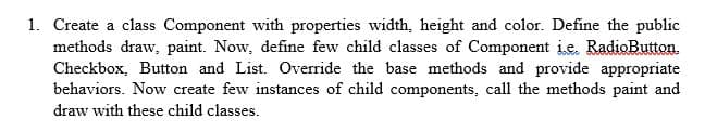 1. Create a class Component with properties width, height and color. Define the public
methods draw, paint. Now, define few child classes of Component ie. RadioButton.
Checkbox, Button and List. Override the base methods and provide appropriate
behaviors. Now create few instances of child components, call the methods paint and
draw with these child classes.
