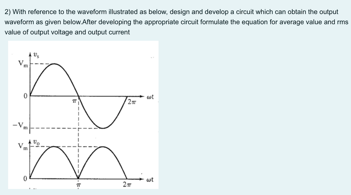 2) With reference to the waveform illustrated as below, design and develop a circuit which can obtain the output
waveform as given below.After developing the appropriate circuit formulate the equation for average value and rms
value of output voltage and output current
m
wt
-V,
m
m
wt
