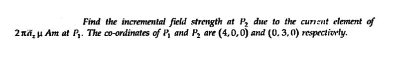 Find the incremental field strength at P, due to the curnent element of
2nā, µ Am at P,. The co-ordinates of P, and P2 are (4,0,0) and (0,3,0) respectively.
