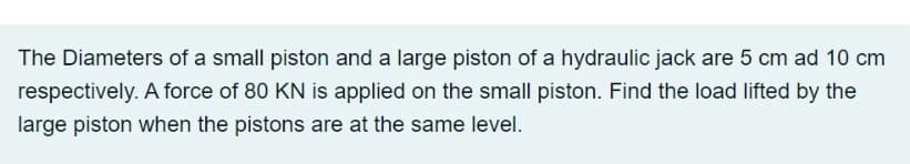 The Diameters of a small piston and a large piston of a hydraulic jack are 5 cm ad 10 cm
respectively. A force of 80 KN is applied on the small piston. Find the load lifted by the
large piston when the pistons are at the same level.
