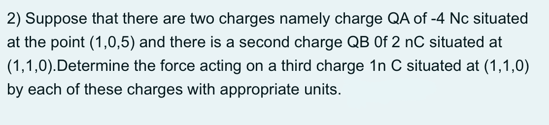 2) Suppose that there are two charges namely charge QA of -4 Nc situated
at the point (1,0,5) and there is a second charge QB Of 2 nC situated at
(1,1,0).Determine the force acting on a third charge 1n C situated at (1,1,0)
by each of these charges with appropriate units.
