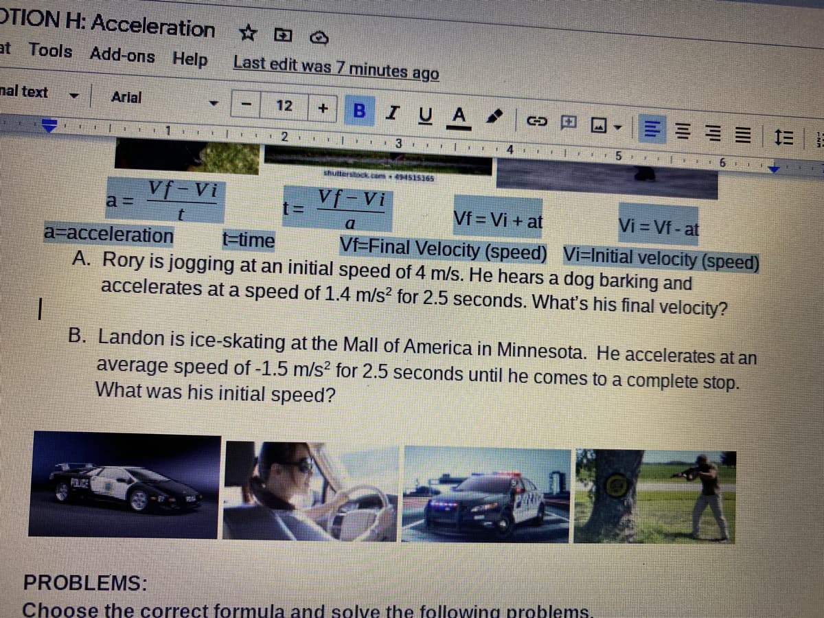 OTION H: Acceleration O Ô
at Tools Add-ons Help
Last edit was 7 minutes ago
nal text
Arlal
12
I U
I 2 EI
shutterstock. com 515165
Vf-Vi
Vf-Vi
Vf = Vi + at
Vi = Vf- at
a=acceleration
A. Rory is jogging at an initial speed of 4 m/s. He hears a dog barking and
accelerates at a speed of 1.4 m/s? for 2.5 seconds. What's his final velocity?
t-time
Vf=Final Velocity (speed) Vi-Initial velocity (speed)
B. Landon is ice-skating at the Mall of America in Minnesota. He accelerates at an
average speed of -1.5 m/s? for 2.5 seconds until he comes to a complete stop.
What was his initial speed?
PROBLEMS:
Choose the correct formula and solve the following problems.
