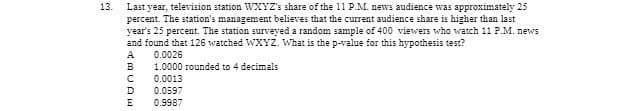 13.
Last year, television station WXYZ's share of the 11 P.M. news audience was approximately 25
percent. The station's management believes that the current audience share is higher than last
year's 25 percent. The station surveyed a random sample of 400 viewers who watch 11 P.M. news
and found that 126 watched WXYZ. What is the p-value for this hypothesis test?
ABCDE
0.0026
1.0000 rounded to 4 decimals
0.0013
0.0597
0.9987