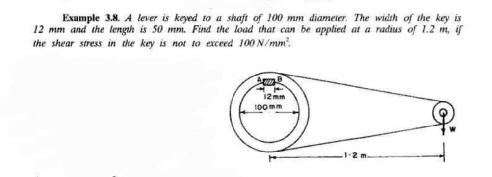 Example 3.8. A lever is keyed to a shaft of 100 mm diameter. The width of the key is
12 mm and the length is 50 mm. Find the load that can be applied at a radius of 1.2 m, if
the shear stress in the key is not to exceed 100 N/mm².
AB
12mm
100mm