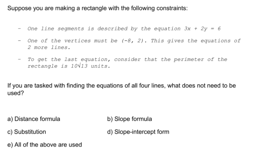 Suppose you are making a rectangle with the following constraints:
One line segments is described by the equation 3x + 2y = 6
One of the vertices must be (-8, 2). This gives the equations of
2 more lines.
To get the last equation, consider that the perimeter of the
rectangle is 10V13 units.
If you are tasked with finding the equations of all four lines, what does not need to be
used?
a) Distance formula
b) Slope formula
c) Substitution
d) Slope-intercept form
e) All of the above are used
