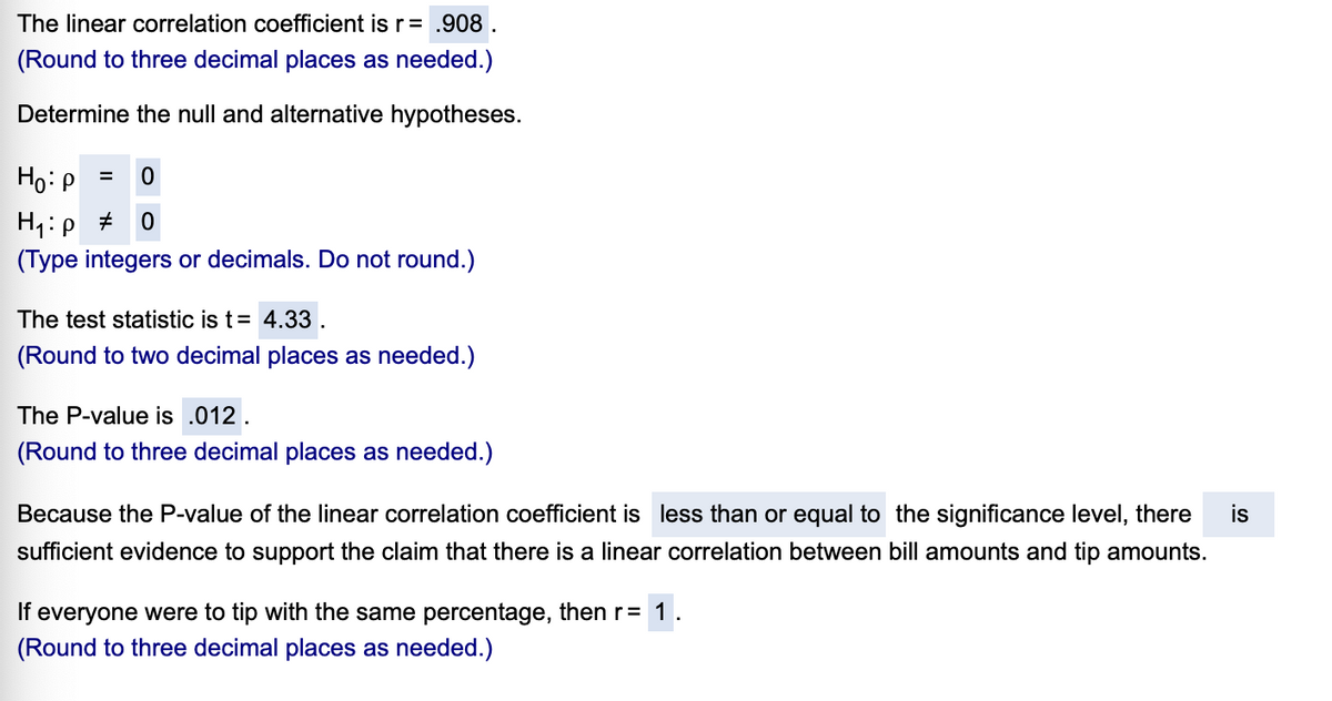 The linear correlation coefficient is r= .908 .
(Round to three decimal places as needed.)
Determine the null and alternative hypotheses.
Ho:p =
(Type integers or decimals. Do not round.)
The test statistic is t= 4.33.
(Round to two decimal places as needed.)
The P-value is .012.
(Round to three decimal places as needed.)
Because the P-value of the linear correlation coefficient is less than or equal to the significance level, there
is
sufficient evidence to support the claim that there is a linear correlation between bill amounts and tip amounts.
If
everyone were to tip with the same percentage, then r= 1.
(Round to three decimal places as needed.)
