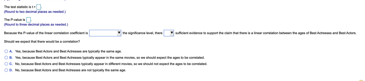 The test statistic is t=
(Round to two decimal places as needed.)
The P-value is.
(Round to three decimal places as needed.)
Because the P-value of the linear correlation coefficient is
the significance level, there
sufficient evidence to support the claim that there is a linear correlation between the ages of Best Actresses and Best Actors.
Should we expect that there would be a correlation?
A. Yes, because Best Actors and Best Actresses are typically the same age.
B. Yes, because Best Actors and Best Actresses typically appear in the same movies, so we should expect the ages to be correlated.
C. No, because Best Actors and Best Actresses typically appear in different movies, so we should not expect the ages to be correlated.
O D. No, because Best Actors and Best Actresses are not typically the same age.
