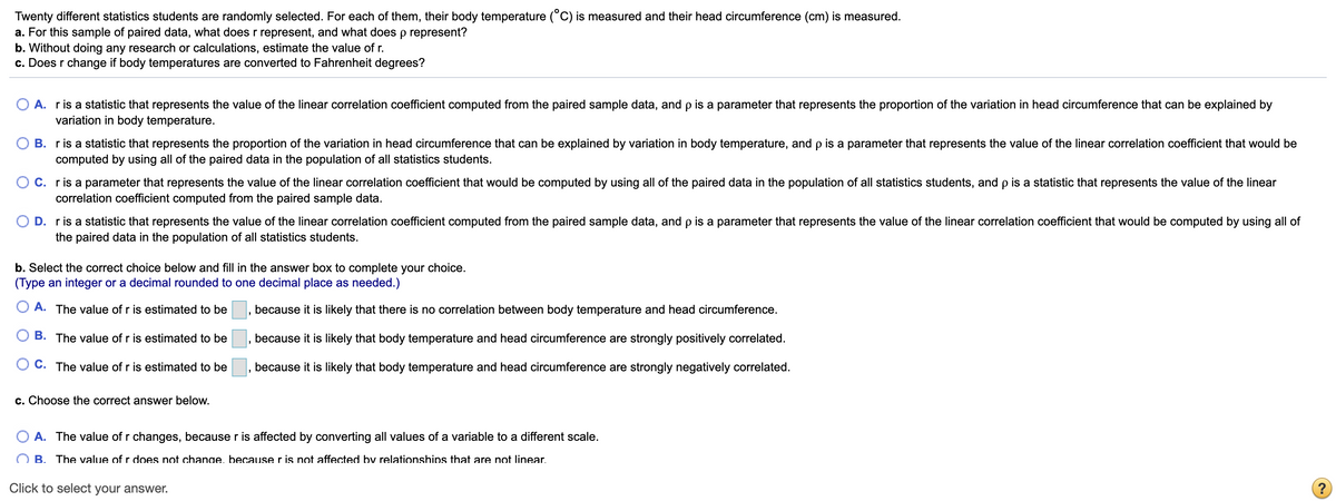 Twenty different statistics students are randomly selected. For each of them, their body temperature (°C) is measured and their head circumference (cm) is measured.
a. For this sample of paired data, what does r represent, and what does p represent?
b. Without doing any research or calculations, estimate the value of r.
c. Does r change if body temperatures are converted to Fahrenheit degrees?
A. ris a statistic that represents the value of the linear correlation coefficient computed from the paired sample data, and p is a parameter that represents the proportion of the variation in head circumference that can be explained by
variation in body temperature.
B. ris a statistic that represents the proportion of the variation in head circumference that can be explained by variation in body temperature, and p is a parameter that represents the value of the linear correlation coefficient that would be
computed by using all of the paired data in the population of all statistics students.
C. ris a parameter that represents the value of the linear correlation coefficient that would be computed by using all of the paired data in the population of all statistics students, and p is a statistic that represents the value of the linear
correlation coefficient computed from the paired sample data.
D. r is a statistic that represents the value of the linear correlation coefficient computed from the paired sample data, and p is a parameter that represents the value of the linear correlation coefficient that would be computed by using all of
the paired data in the population of all statistics students.
b. Select the correct choice below and fill in the answer box to complete your choice.
(Type an integer or a decimal rounded to one decimal place as needed.)
A. The value of r is estimated to be
because it is likely that there is no correlation between body temperature and head circumference.
B. The value of r is estimated to be
because it is likely that body temperature and head circumference are strongly positively correlated.
O C. The value of r is estimated to be
because it is likely that body temperature and head circumference are strongly negatively correlated.
c. Choose the correct answer below.
O A. The value of r changes, because r is affected by converting all values of a variable to a different scale.
O B. The value of r does not chanae, becauser is not affected by relationships that are not linear.
Click to select your answer.
(?
