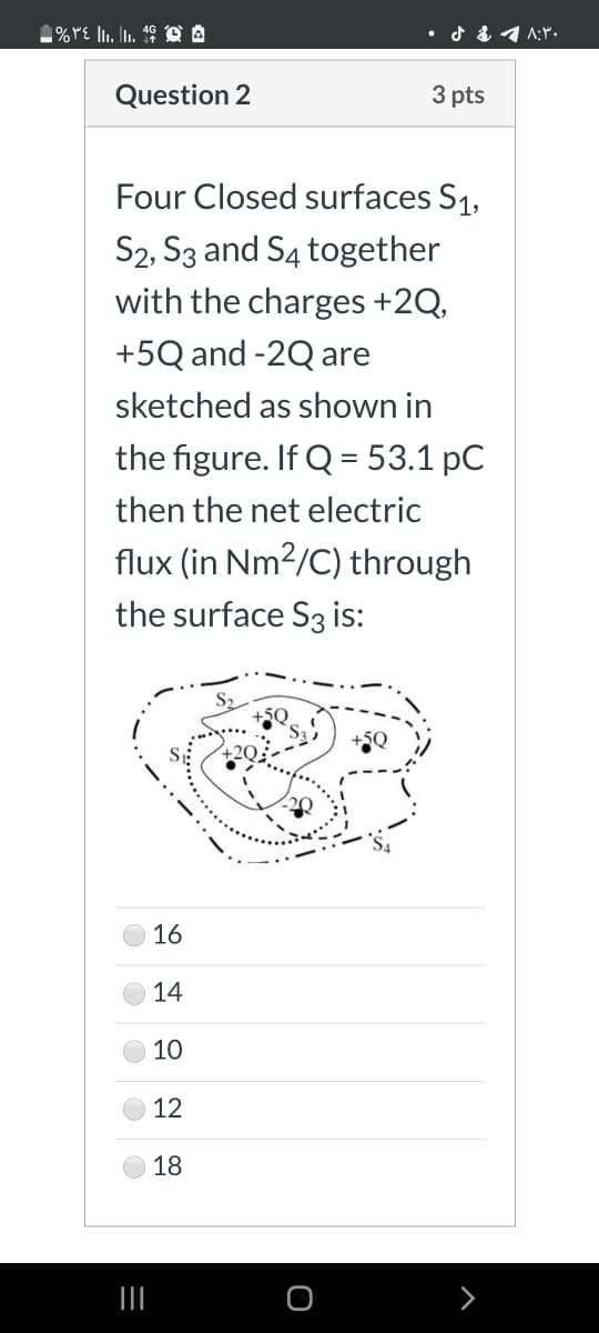 Question 2
3 pts
Four Closed surfaces S1,
S2, S3 and S4 together
with the charges +2Q,
+5Q and -2Q are
sketched as shown in
the figure. If Q = 53.1 pC
then the net electric
flux (in Nm2/C) through
the surface S3 is:
16
14
10
12
18
