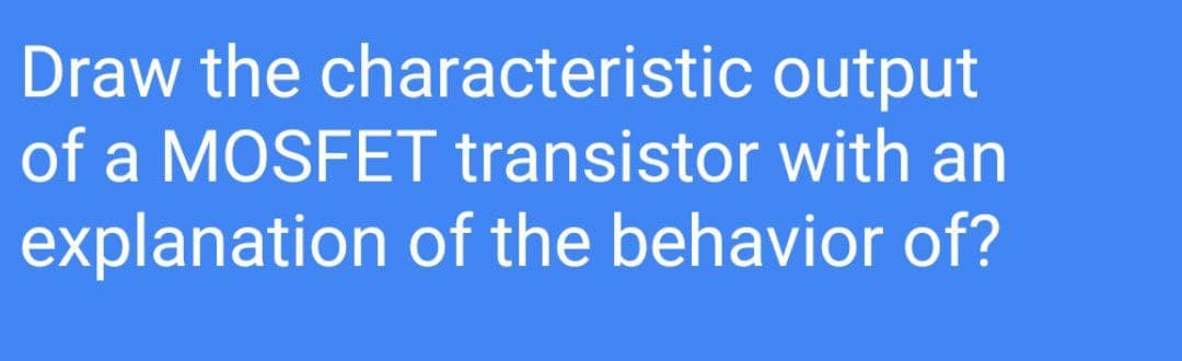 Draw the characteristic output
of a MOSFET transistor with an
explanation of the behavior of?
