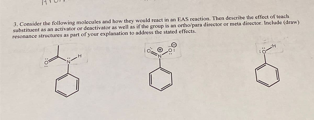 3. Consider the following molecules and how they would react in an EAS reaction. Then describe the effect of teach
substituent as an activator or deactivator as well as if the group is an ortho/para director or meta director. Include (draw)
resonance structures as part of your explanation to address the stated effects.