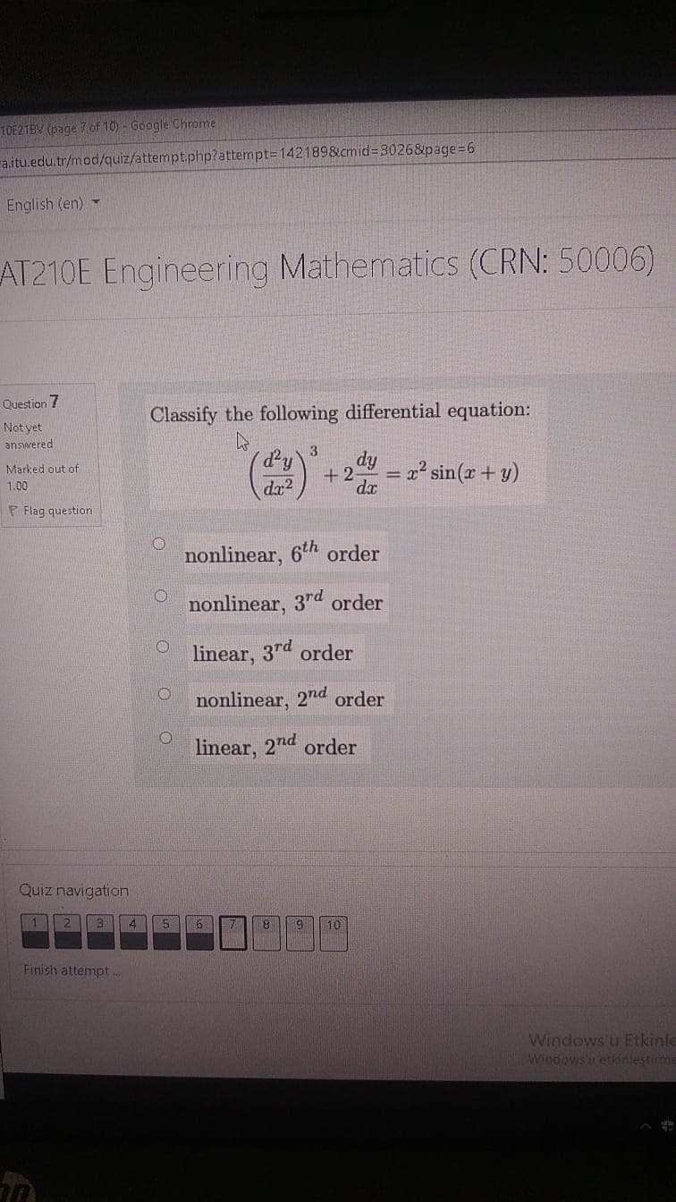 TOE21BV (page 7 of 10)- Google Chrome
ra.itu.edu.tr/mod/quiz/attempt.php?attempt=D142189&cmid=D3026&page=6
English (en) -
AT210E Engineering Mathematics (CRN: 50006)
Question 7
Classify the following differential equation:
Not yet
answered
3.
dy
= x? sin(x + y)
Marked out of
+ 2-
1.00
dx2
F Flag question
nonlinear, 6th order
nonlinear, 3rd order
O linear, 3rd order
nonlinear, 2nd order
linear, 2nd order
Quiz navigation
6
8
10
Finish attempt...
Windows'u Etkinle
Windows r etkinlestirme
