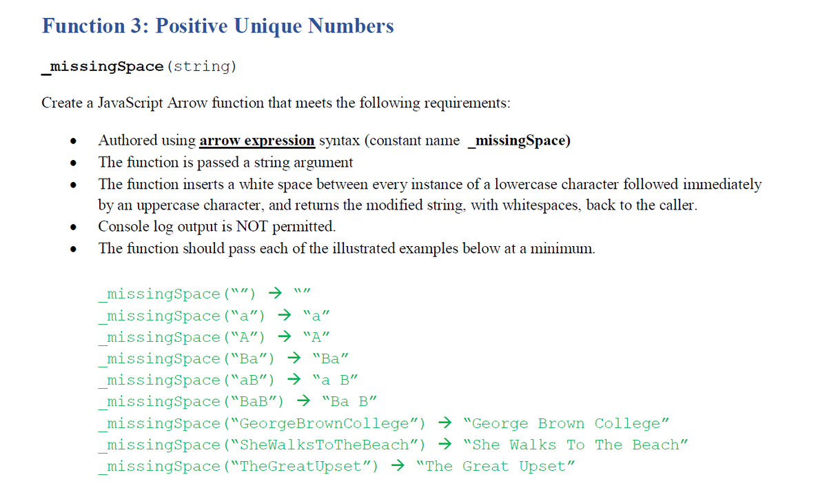 Function 3: Positive Unique Numbers
_missingSpace (string)
Create a JavaScript Arrow function that meets the following requirements:
Authored using arrow expression syntax (constant name _missingSpace)
The function is passed a string argument
The function inserts a white space between every instance of a lowercase character followed immediately
by an uppercase character, and returns the modified string, with whitespaces, back to the caller.
Console log output is NOT permitted.
The function should pass each of the illustrated examples below at a minimum.
_missingSpace ("") →
_missingSpace ("a") → "a"
_missingSpace ("A") → "A"
_missingSpace ("Ba") → "Ba"
_missingSpace ("aB") → "a B"
_missingSpace ("BaB") → "Ba B"
_missingSpace ("GeorgeBrownCollege") → "George Brown College"
missingSpace ("SheWalksToTheBeach") → "She Walks To The Beach"
_missingSpace ("TheGreatUpset") → "The Great Upset"
