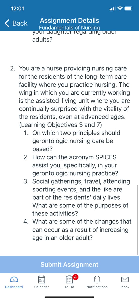 12:01
Assignment Details
Fundamentals of Nursing
your daugnterregaraing viuer
adults?
< Вack
2. You are a nurse providing nursing care
for the residents of the long-term care
facility where you practice nursing. The
wing in which you are currently working
is the assisted-living unit where you are
continually surprised with the vitality of
the residents, even at advanced ages.
(Learning Objectives 3 and 7)
1. On which two principles should
gerontologic nursing care be
based?
2. How can the acronym SPICES
assist you, specifically, in your
gerontologic nursing practice?
3. Social gatherings, travel, attending
sporting events, and the like are
part of the residents' daily lives.
What are some of the purposes of
these activities?
4. What are some of the changes that
can occur as a result of increasing
age in an older adult?
Submit Assignment
Dashboard
Calendar
To Do
Notifications
Inbox
因
