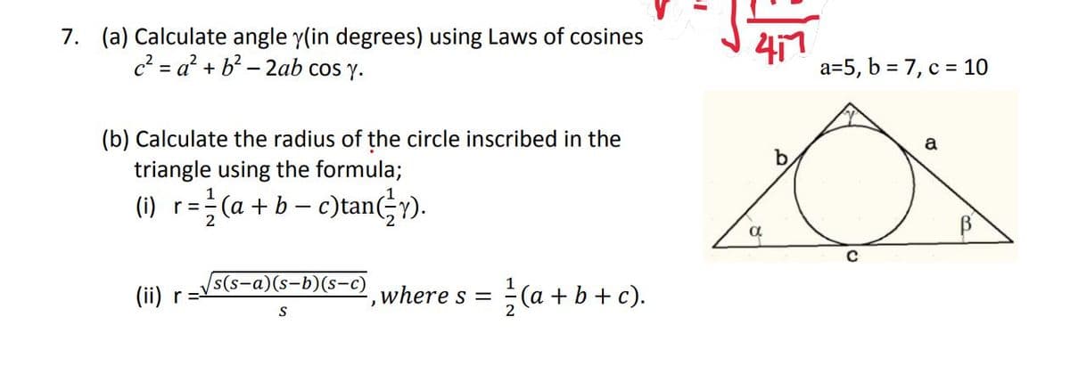 7. (a) Calculate angle y(in degrees) using Laws of cosines
c2 = a? + b? – 2ab cos y.
417
a=5, b = 7, c = 10
(b) Calculate the radius of the circle inscribed in the
triangle using the formula;
(1) r=(a + b – c)tanGy).
s(s-а)(s-b)(s-c)
(ii) r
where s =
(a + b+ c).
