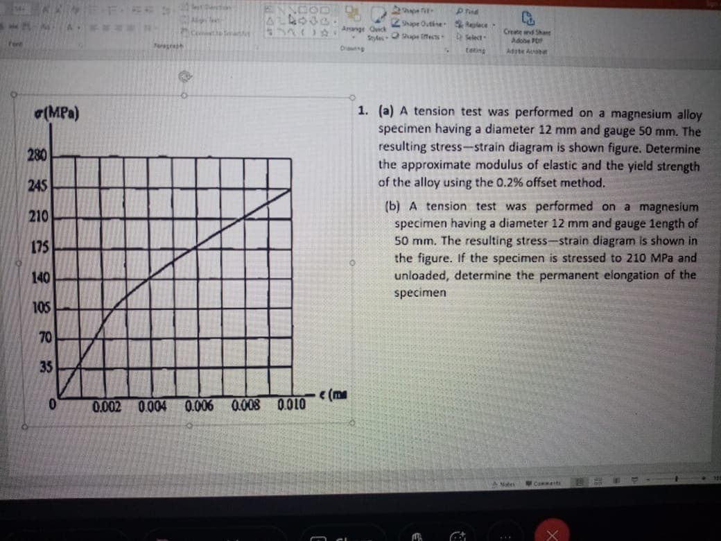 Zhpe Outine lece
Select
834 Anange Oick
Create wnd Shane
Adobe PO
Adite A
SydesO upe iects
tere
Ding
teting
1. (a) A tension test was performed on a magnesium alloy
specimen having a diameter 12 mm and gauge 50 mm. The
resulting stress-strain diagram is shown figure. Determine
the approximate modulus of elastic and the yield strength
of the alloy using the 0.2% offset method.
(MPa)
280
245
(b) A tension test was performed on a magnesium
specimen having a diameter 12 mm and gauge 1ength of
50 mm. The resulting stress-strain diagram is shown in
the figure. If the specimen is stressed to 210 MPa and
unloaded, determine the permanent elongation of the
210
175
140
specimen
105
70
35
(me
0.002 0.004 0.006
0.008 0.010
ANates
