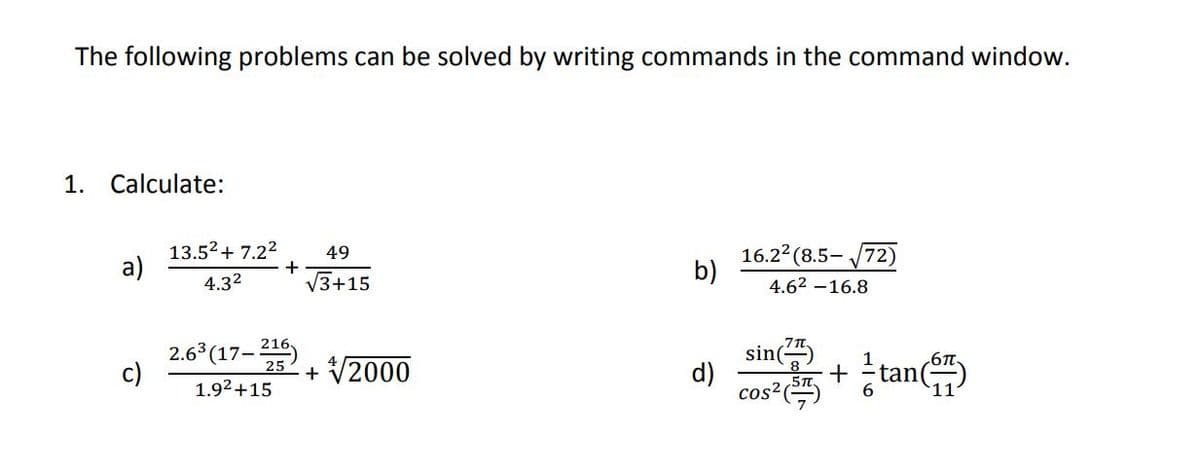 The following problems can be solved by writing commands in the command window.
1.
Calculate:
13.52+ 7.22
a)
16.22 (8.5- J72)
b)
49
4.32
V3+15
4.62 -16.8
2.6 (17-
c)
sin
tan
1
+ V2000
d)
cos²()
1.92+15
