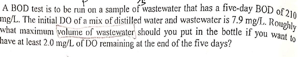 mg/L. The initial DO of a mix of distilled water and wastewater is 7.9 mg/L. Roughly
A BOD test is to bc run on a sample of wastewater that has a five-day BOD of 210
what maximunm volume of wastewater should you put in the bottle if you want to
have at least 2.0 mg/L of DO remaining at the end of the five days?
